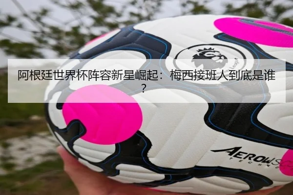 阿根廷世界杯阵容新星崛起：梅西接班人到底是谁？